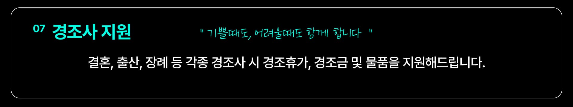 07 경조사 지원 — “기쁠때도, 어려울때도 함께 합니다” 결혼, 출산, 장례 등 각종 경조사 시 경조휴가, 경조금 및 물품을 지원해드립니다.