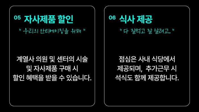 05 자사제품 할인 — “우리의 안티에이징을 위해” 계열사 의원 및 센터의 시술 및 자사제품 구매 시, 할인 혜택을 받을 수 있습니다. / 06 식사 제공 — “다 잘 먹고 잘 살려고 하는거니까” 점심은 사내 식당에서 제공되며, 추가근무 시 석식도 함께 제공합니다.