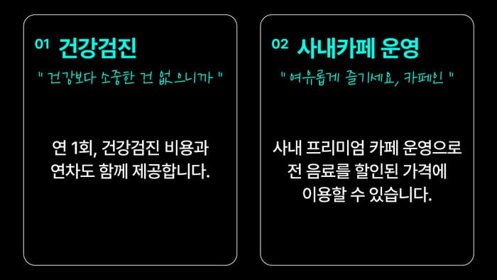 01 건강검진 — “건강보다 소중한 건 없으니까” 연 1회, 건강검진 비용과 연차도 함께 제공합니다. / 02 사내카페 운영 — “여유롭게 즐기세요, 카페인” 사내 프리미엄 카페 운영으로 전 음료를 할인된 가격에 이용할 수 있습니다.