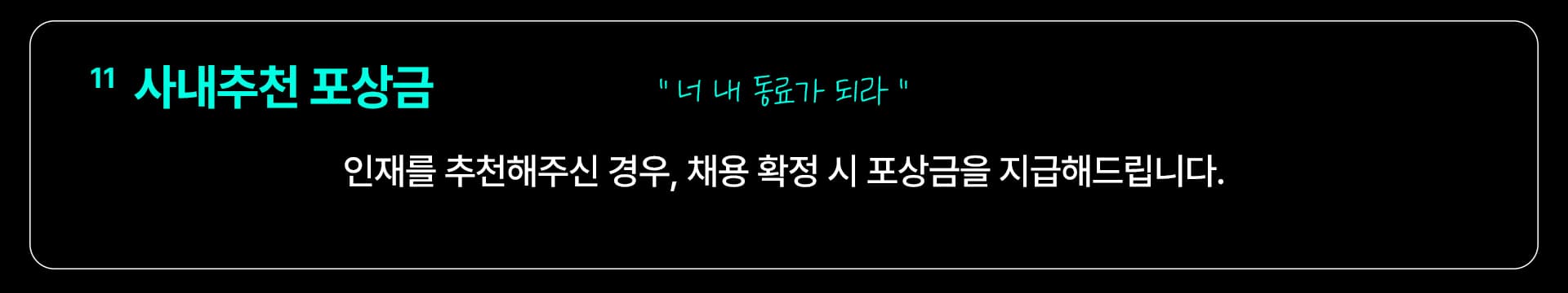 11 사내추천 포상금 — “너 내 동료가 되라” 인재를 추천해주신 경우, 채용 확정 시 포상금을 지급해드립니다.
