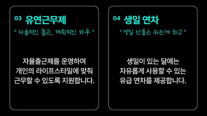 03 유연근무제 — “자율적인 출근, 계획적인 하루” 자율출근제를 운영하여 개인의 라이프스타일에 맞춰 근무할 수 있도록 지원합니다. / 04 생일 연차 — “생일 선물은 쉬는 게 최고” 생일이 있는 달에는 자유롭게 사용할 수 있는 유급 연차를 제공합니다.