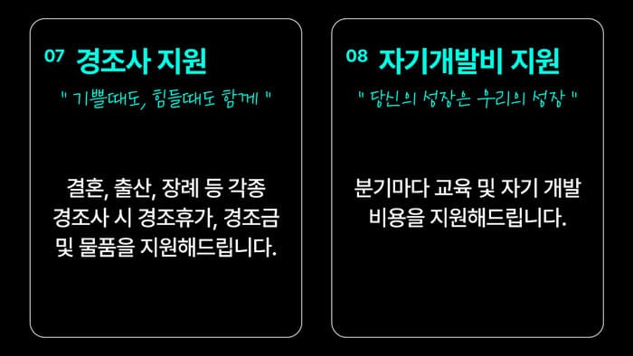 07 경조사 지원 — “기쁠때도, 어려울때도 함께 합니다” 결혼, 출산, 장례 등 각종 경조사 시 경조휴가, 경조금 및 물품을 지원해드립니다. / 08 자기개발비 지원 — “당신의 성장은 곧 우리의 성장입니다” 분기마다 교육 및 자기개발 비용을 지원해드립니다.