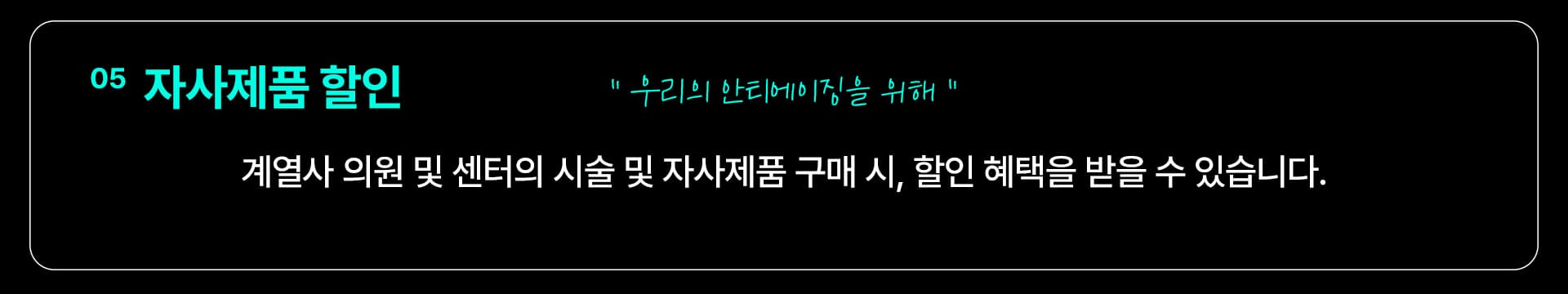 05 자사제품 할인 — “우리의 안티에이징을 위해” 계열사 의원 및 센터의 시술 및 자사제품 구매 시, 할인 혜택을 받을 수 있습니다.