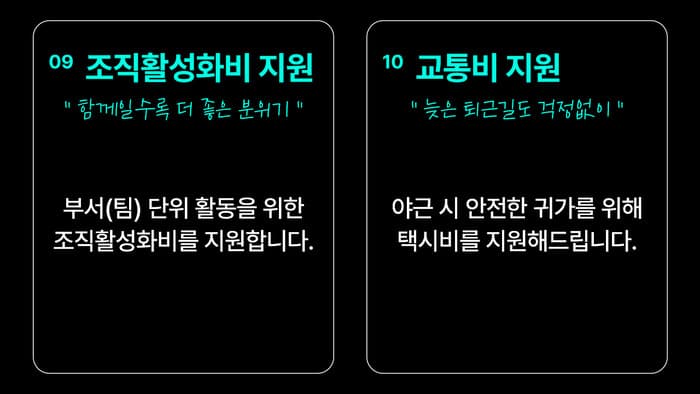 09 조직활성화비 지원 — “함께일수록 더 좋은 분위기” 부서(팀) 단위 활동을 위한 조직활성화비를 지원합니다. / 10 교통비 지원 — “늦은 퇴근길도 걱정없이” 야근 시 안전한 귀가를 위해 택시비를 지원해드립니다.