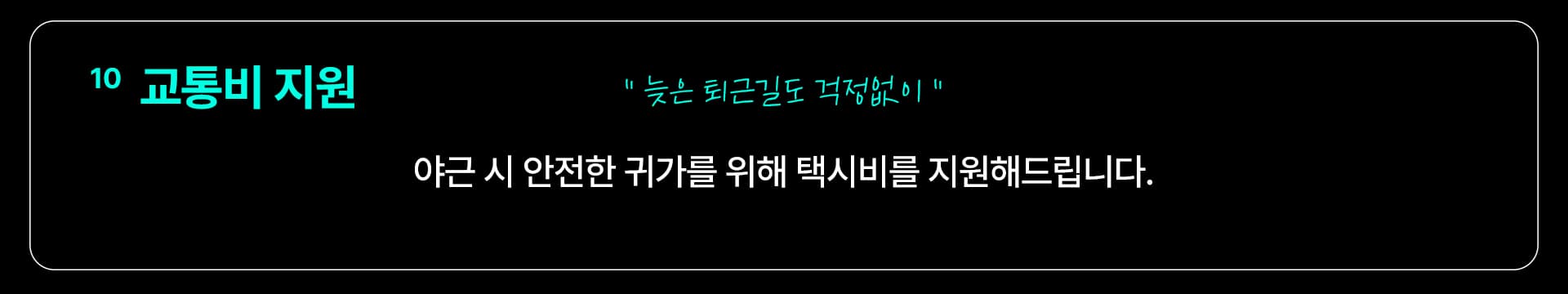 10 교통비 지원 — “늦은 퇴근길도 걱정없이” 야근 시 안전한 귀가를 위해 택시비를 지원해드립니다.